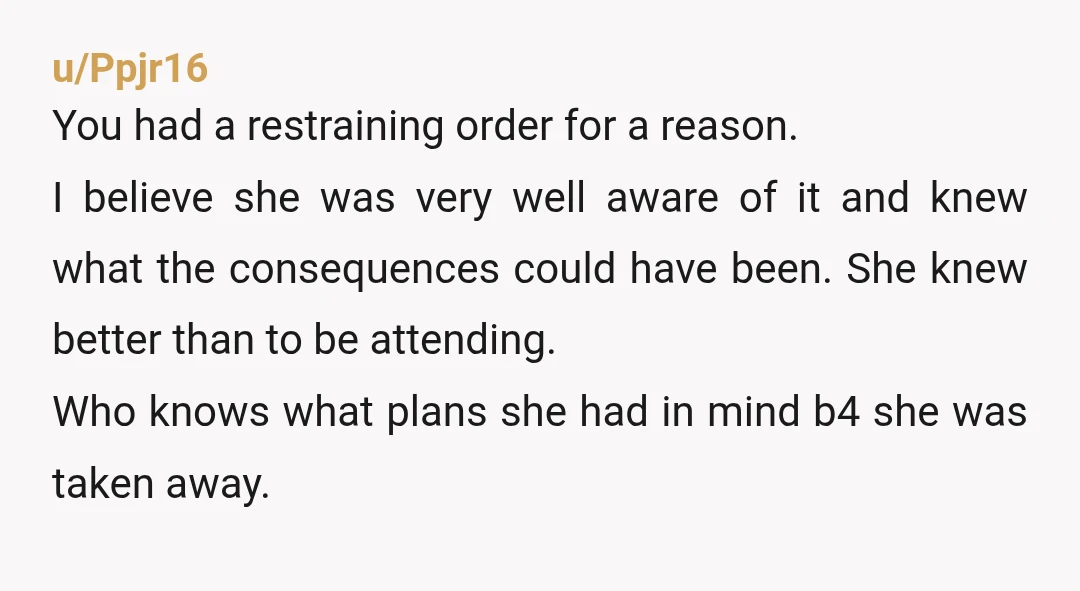 u/Ppjr16 You had a restraining order for a reason. I believe she was very well aware of it and knew what the consequences could have been. She knew better than...