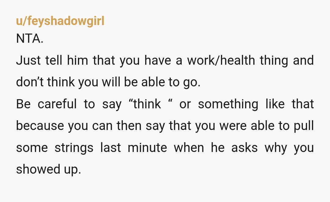 u/feyshadowgirl NTA. Just tell him that you have a work/health thing and don’t think you will be able to go. Be careful to say “think “ or something like that...