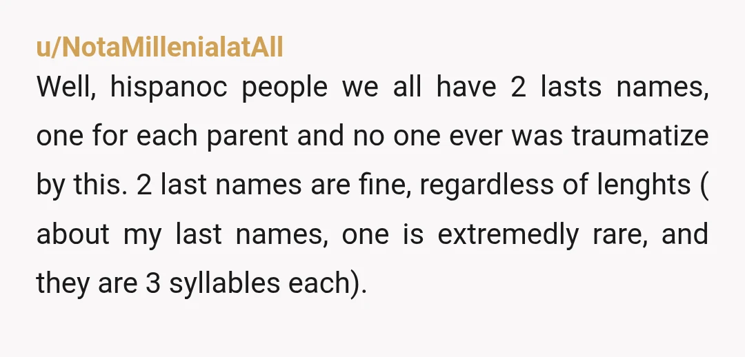 u/NotaMillenialatAll Well, hispanoc people we all have 2 lasts names, one for each parent and no one ever was traumatize by this. 2 last names are fine, regardless of lenghts...