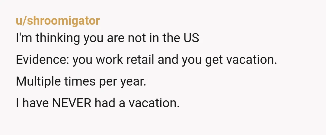 u/shroomigator
I'm thinking you are not in the US
Evidence: you work retail and you get vacation.
Multiple times per year.
I have NEVER had a vacation.