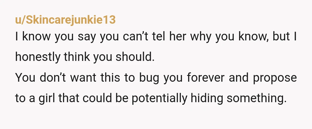 u/Skincarejunkie13 I know you say you can’t tel her why you know, but I honestly think you should. You don’t want this to bug you forever and propose to a...