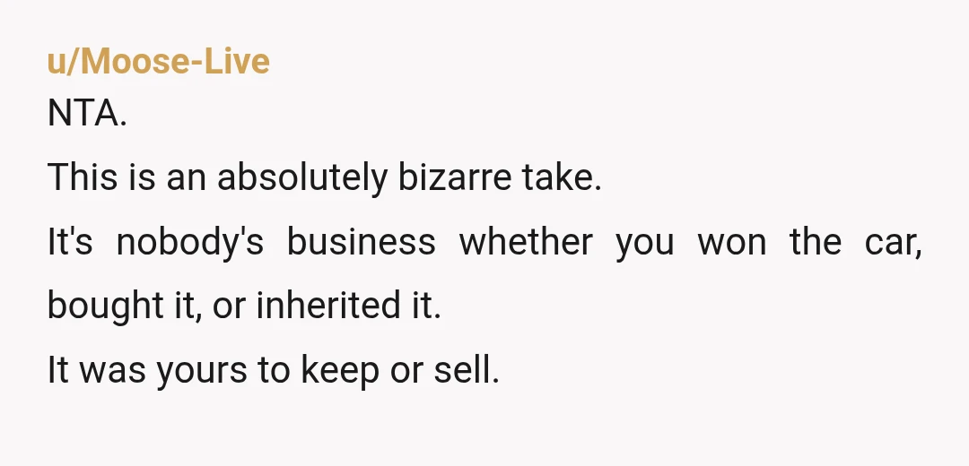 u/Moose-Live
NTA.
This is an absolutely bizarre take.
It's nobody's business whether you won the car, bought it, or inherited it.
It was yours to keep or sell.