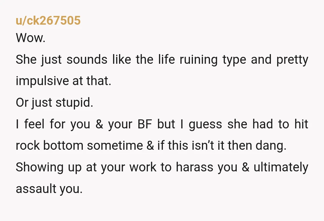 u/ck267505 Wow. She just sounds like the life ruining type and pretty impulsive at that. Or just stupid. I feel for you & your BF but I guess she had...