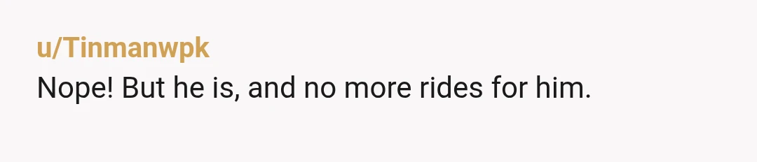 u/Tinmanwpk
Nope! But he is, and no more rides for him.