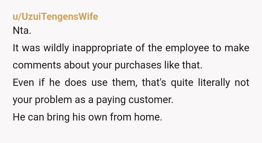 u/UzuiTengensWife Nta. It was wildly inappropriate of the employee to make comments about your purchases like that. Even if he does use them, that's quite literally not your problem as...