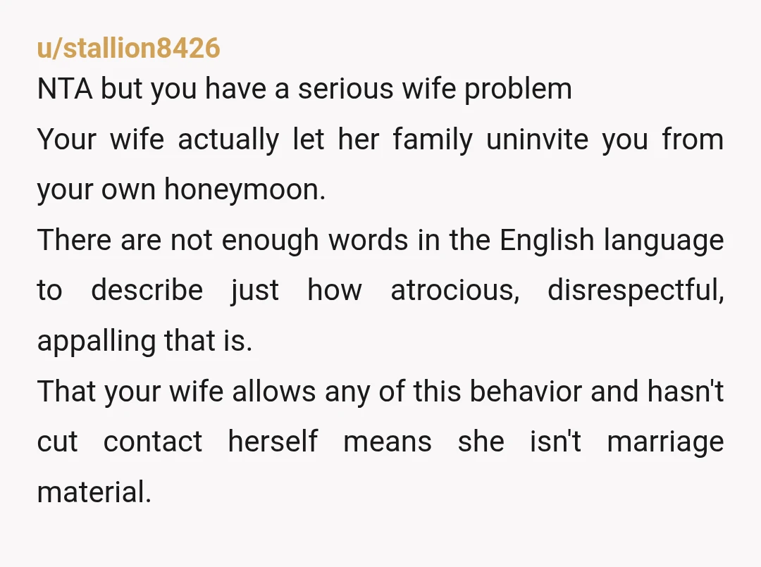 u/stallion8426 NTA but you have a serious wife problem Your wife actually let her family uninvite you from your own honeymoon. There are not enough words in the English language...