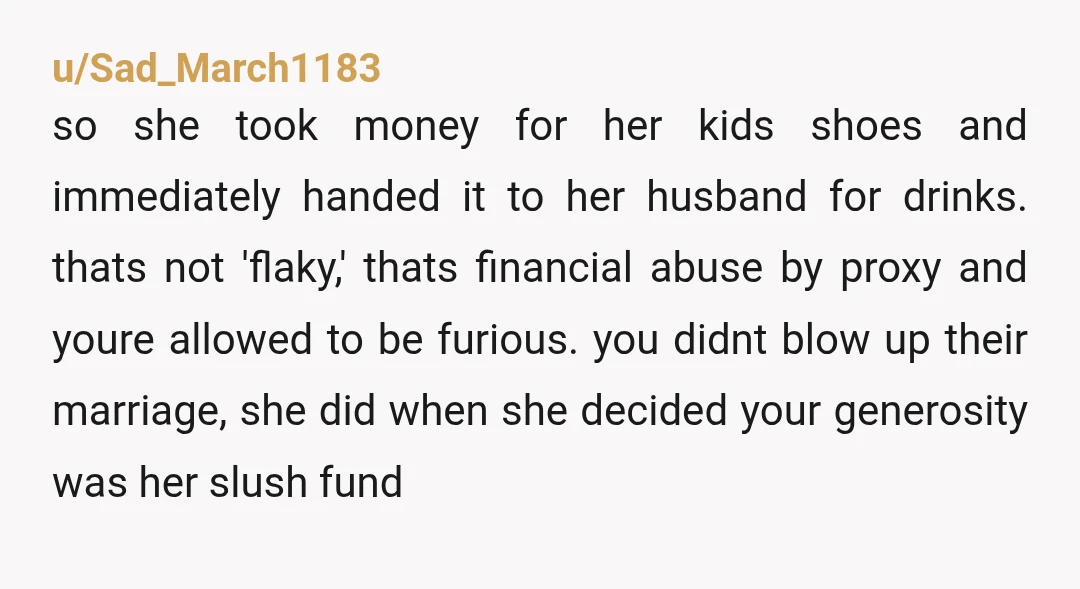 u/Sad_March1183 so she took money for her kids shoes and immediately handed it to her husband for drinks. thats not 'flaky,' thats financial abuse by proxy and youre allowed to...