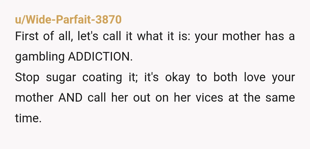 u/Wide-Parfait-3870 First of all, let's call it what it is: your mother has a gambling ADDICTION. Stop sugar coating it; it's okay to both love your mother AND call her...