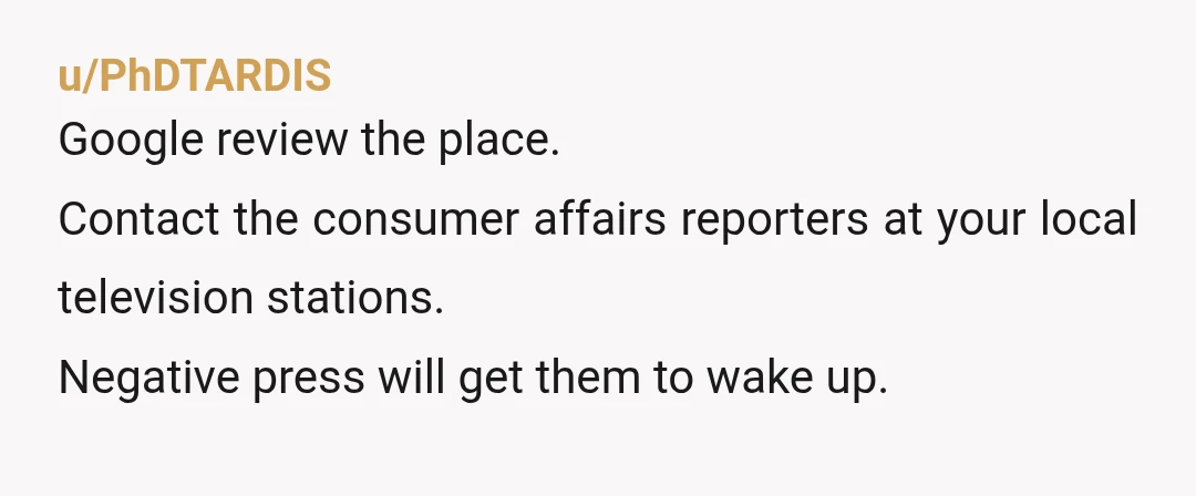 u/PhDTARDIS
Google review the place.
Contact the consumer affairs reporters at your local television stations.
Negative press will get them to wake up.