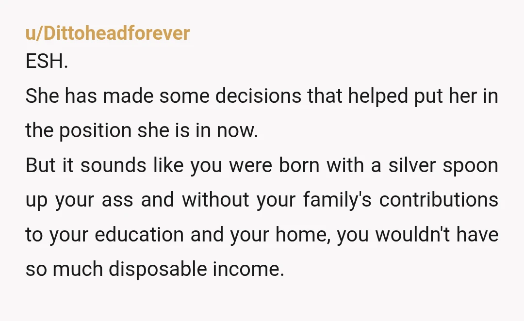 u/Dittoheadforever ESH. She has made some decisions that helped put her in the position she is in now. But it sounds like you were born with a silver spoon up...