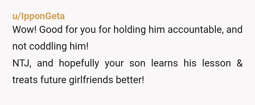 u/IpponGeta
Wow! Good for you for holding him accountable, and not coddling him!
NTJ, and hopefully your son learns his lesson & treats future girlfriends better!