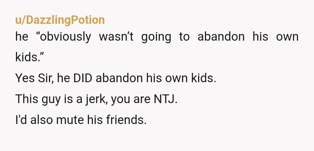 u/DazzlingPotion he “obviously wasn’t going to abandon his own kids.” Yes Sir, he DID abandon his own kids. This guy is a jerk, you are NTJ. I'd also mute his...