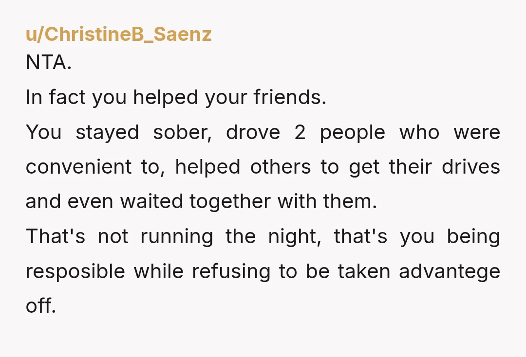 u/ChristineB_Saenz NTA. In fact you helped your friends. You stayed sober, drove 2 people who were convenient to, helped others to get their drives and even waited together with them....