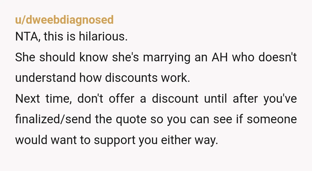 u/dweebdiagnosed NTA, this is hilarious. She should know she's marrying an AH who doesn't understand how discounts work. Next time, don't offer a discount until after you've finalized/send the quote...