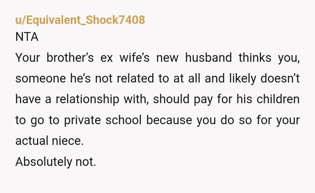 u/Equivalent_Shock7408 NTA Your brother’s ex wife’s new husband thinks you, someone he’s not related to at all and likely doesn’t have a relationship with, should pay for his children to...