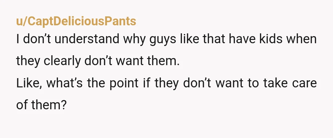 u/CaptDeliciousPants
I don’t understand why guys like that have kids when they clearly don’t want them.
Like, what’s the point if they don’t want to take care of them?