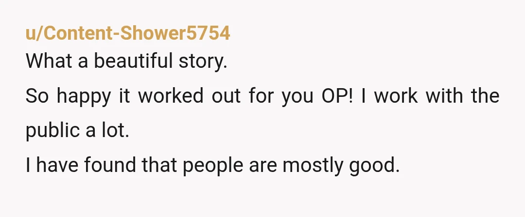 u/Content-Shower5754 What a beautiful story. So happy it worked out for you OP! I work with the public a lot. I have found that people are mostly good.