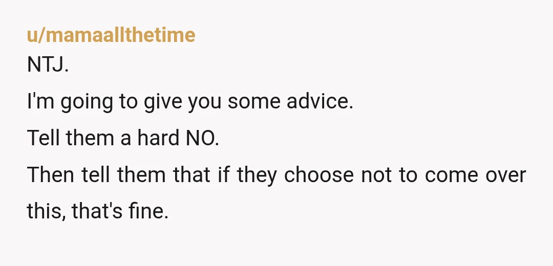 u/mamaallthetime NTJ. I'm going to give you some advice. Tell them a hard NO. Then tell them that if they choose not to come over this, that's fine. And to...