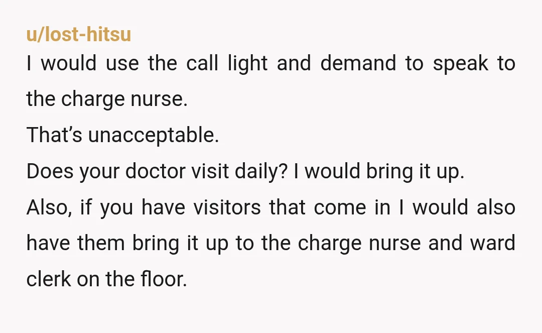 u/lost-hitsu I would use the call light and demand to speak to the charge nurse. That’s unacceptable. Does your doctor visit daily? I would bring it up. Also, if you...