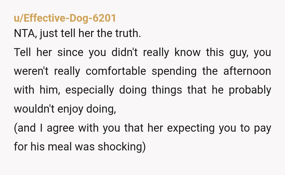 u/Effective-Dog-6201 NTA, just tell her the truth. Tell her since you didn't really know this guy, you weren't really comfortable spending the afternoon with him, especially doing things that he...