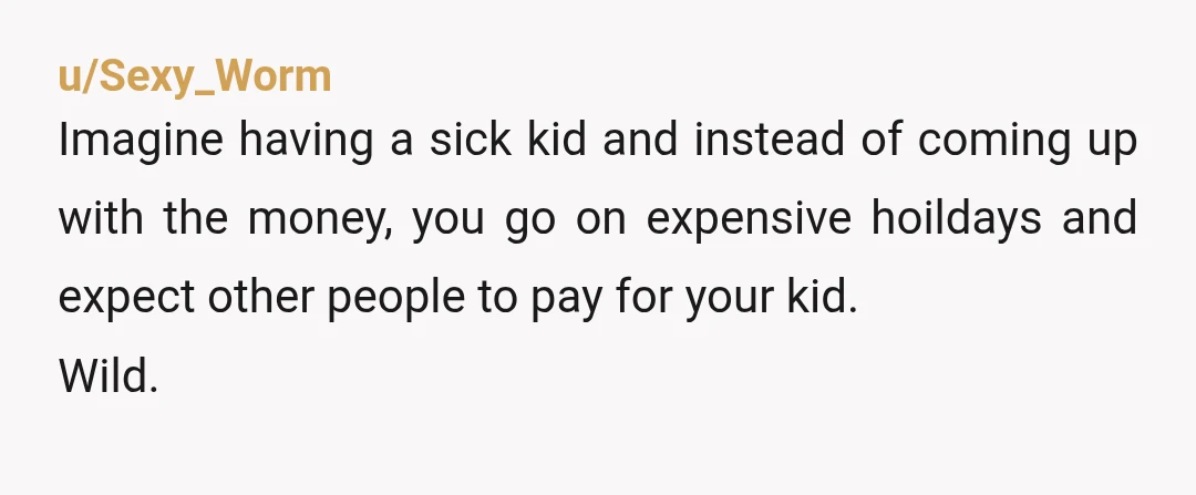 u/Sexy_Worm
Imagine having a sick kid and instead of coming up with the money, you go on expensive hoildays and expect other people to pay for your kid.
Wild.