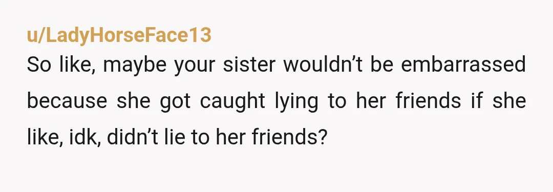 u/LadyHorseFace13 So like, maybe your sister wouldn’t be embarrassed because she got caught lying to her friends if she like, idk, didn’t lie to her friends?