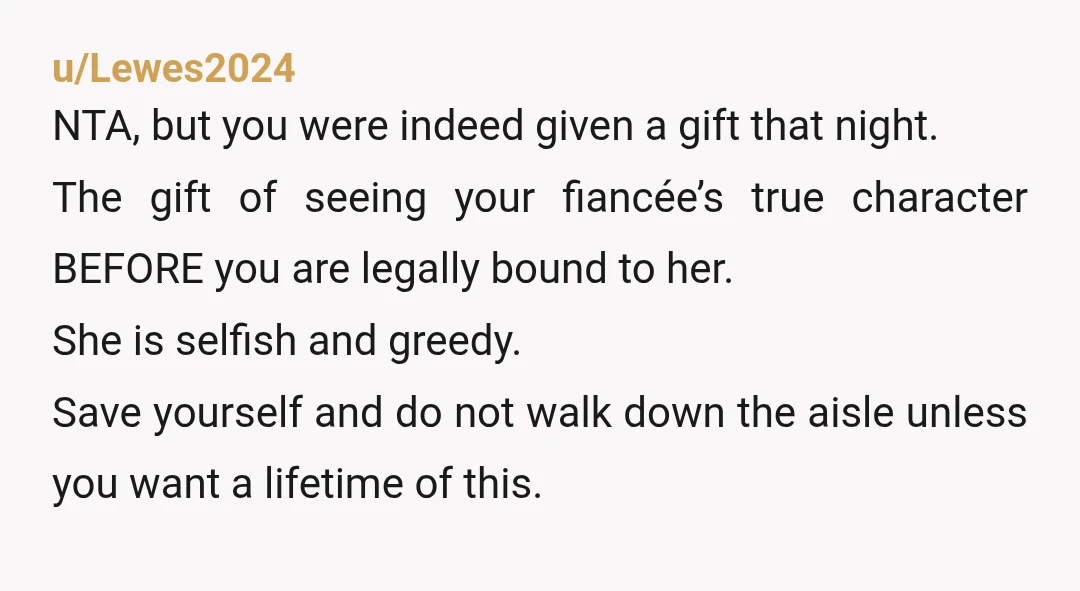 u/Lewes2024 NTA, but you were indeed given a gift that night. The gift of seeing your fiancée’s true character BEFORE you are legally bound to her. She is selfish and...