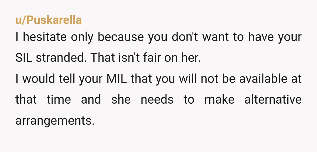 u/Puskarella I hesitate only because you don't want to have your SIL stranded. That isn't fair on her. I would tell your MIL that you will not be available at...