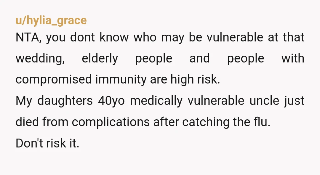 u/hylia_grace NTA, you dont know who may be vulnerable at that wedding, elderly people and people with compromised immunity are high risk. My daughters 40yo medically vulnerable uncle just died...