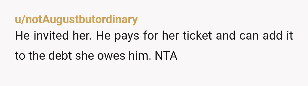 u/notAugustbutordinary He invited her. He pays for her ticket and can add it to the debt she owes him. NTA