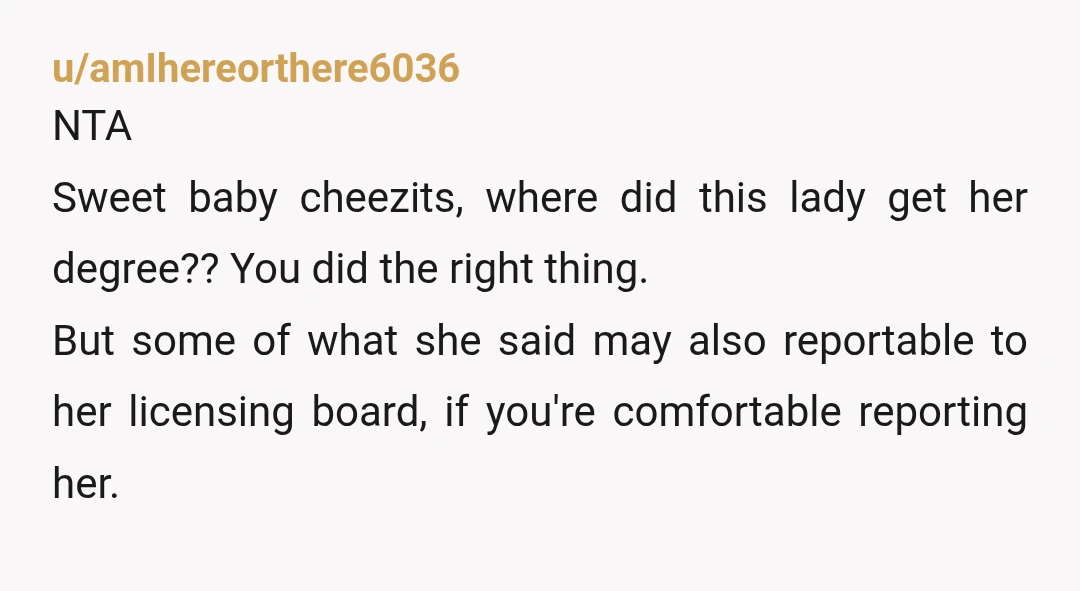 u/amIhereorthere6036 NTA Sweet baby cheezits, where did this lady get her degree?? You did the right thing. But some of what she said may also reportable to her licensing board,...