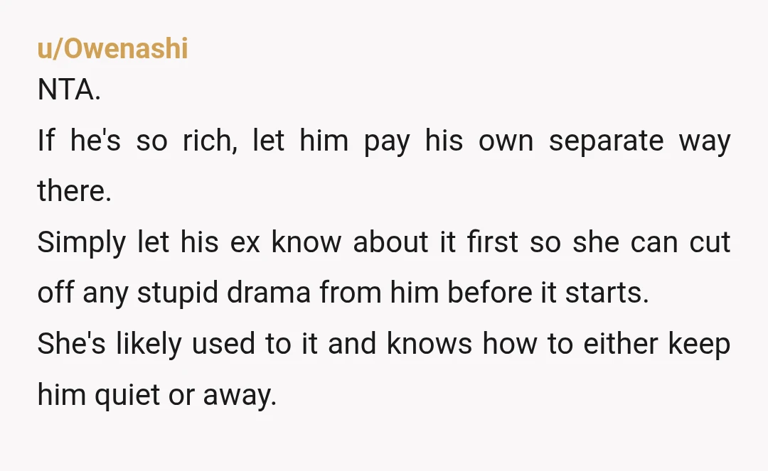 u/Owenashi NTA. If he's so rich, let him pay his own separate way there. Simply let his ex know about it first so she can cut off any stupid drama...