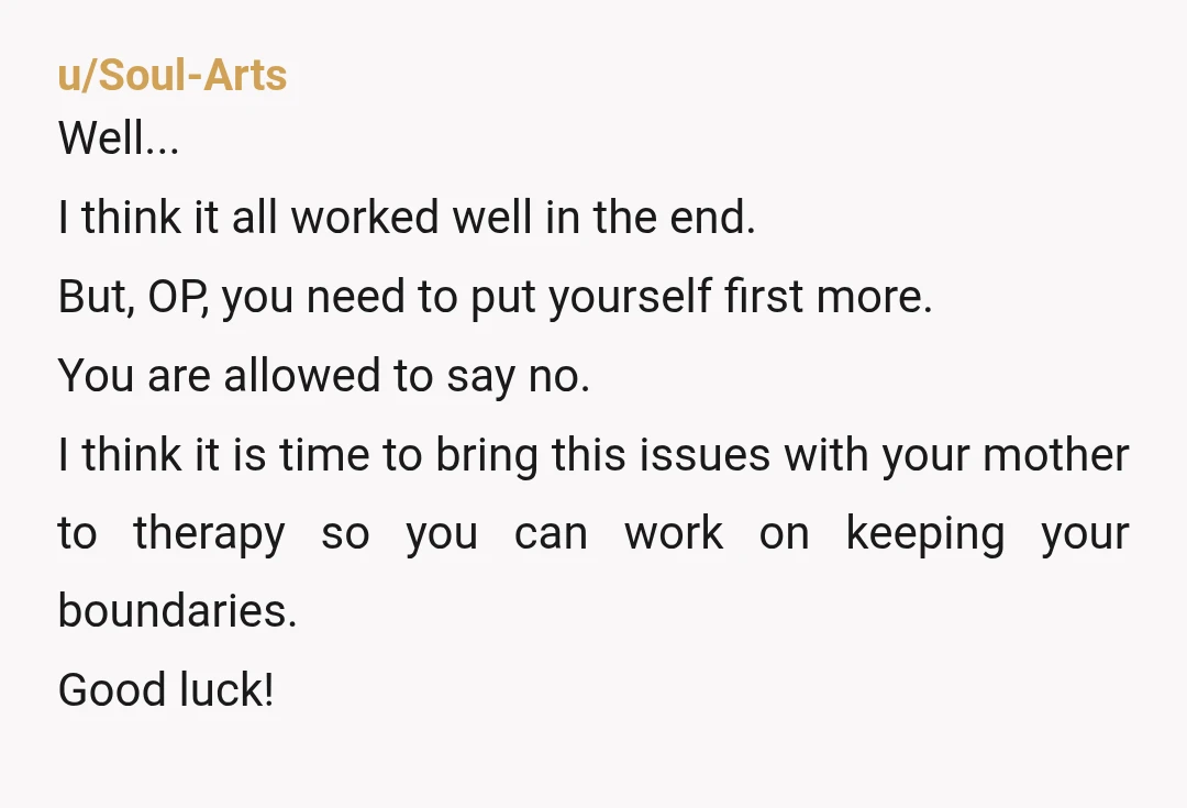 u/Soul-Arts Well... I think it all worked well in the end. But, OP, you need to put yourself first more. You are allowed to say no. I think it is...