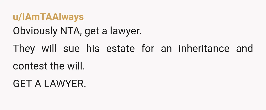 u/IAmTAAlways
Obviously NTA, get a lawyer.
They will sue his estate for an inheritance and contest the will.
GET A LAWYER.