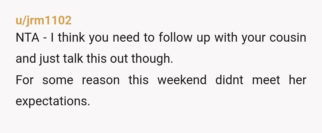 u/jrm1102
NTA - I think you need to follow up with your cousin and just talk this out though.
For some reason this weekend didnt meet her expectations.