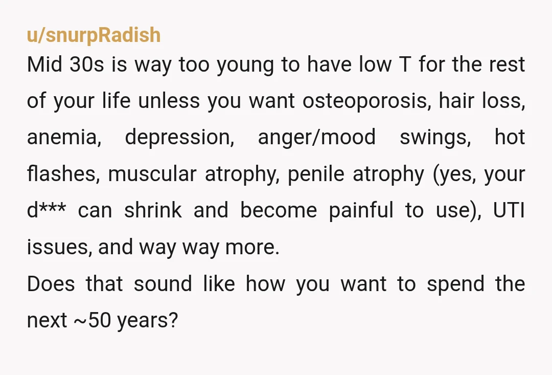 u/snurpRadish Mid 30s is way too young to have low T for the rest of your life unless you want osteoporosis, hair loss, anemia, depression, anger/mood swings, hot flashes, muscular...