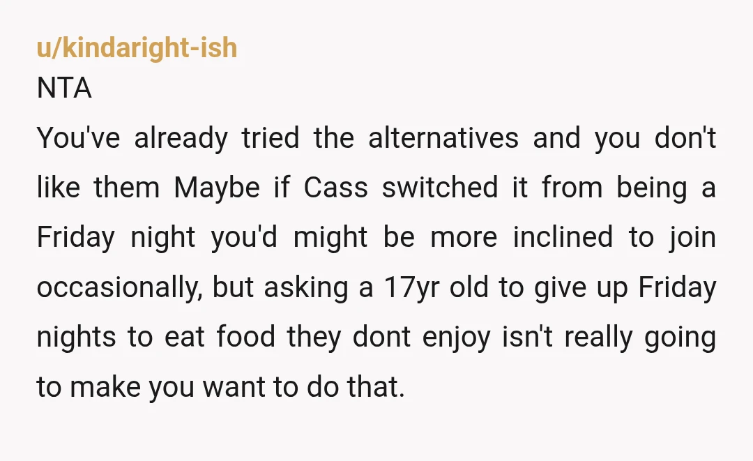 u/kindaright-ish NTA You've already tried the alternatives and you don't like them Maybe if Cass switched it from being a Friday night you'd might be more inclined to join occasionally,...