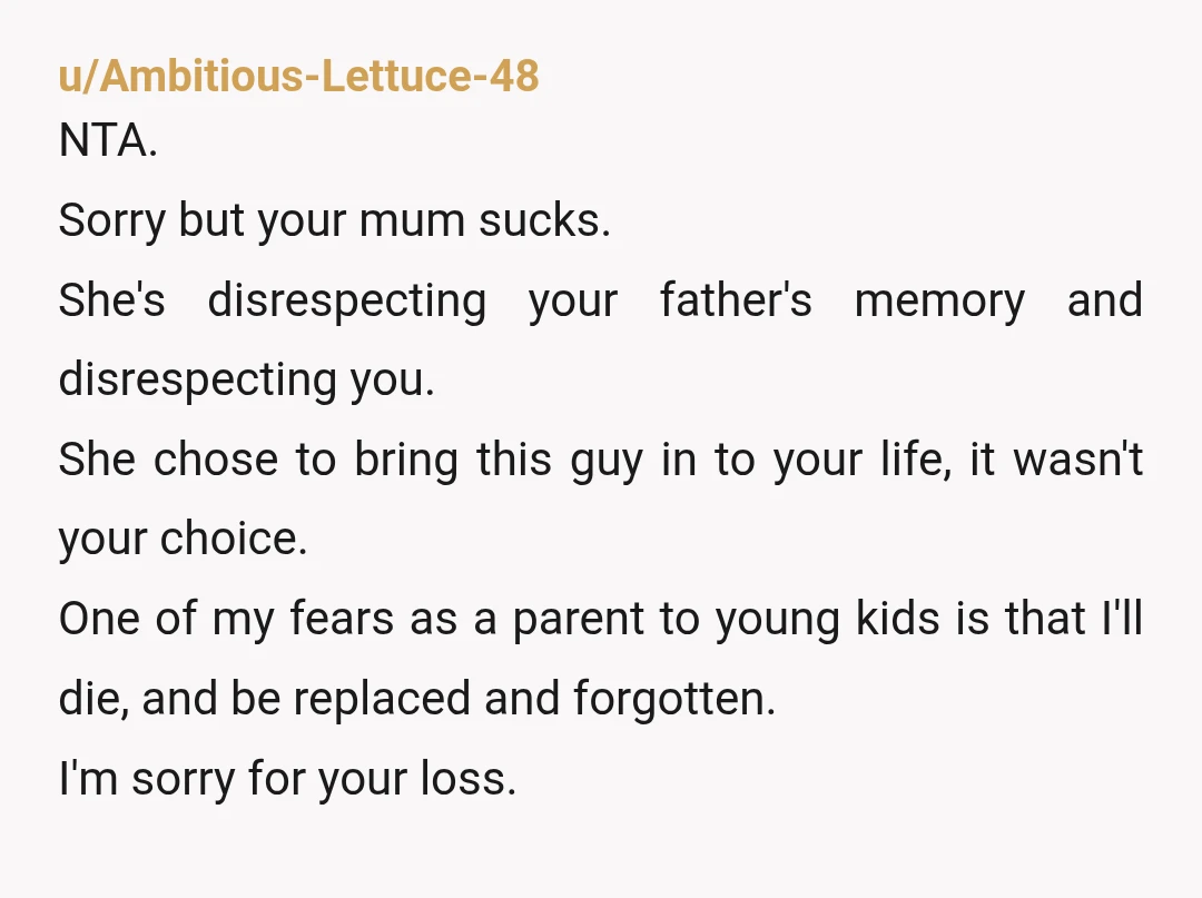 u/Ambitious-Lettuce-48 NTA. Sorry but your mum sucks. She's disrespecting your father's memory and disrespecting you. She chose to bring this guy in to your life, it wasn't your choice. One...