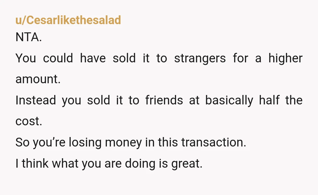 u/Cesarlikethesalad NTA. You could have sold it to strangers for a higher amount. Instead you sold it to friends at basically half the cost. So you’re losing money in this...