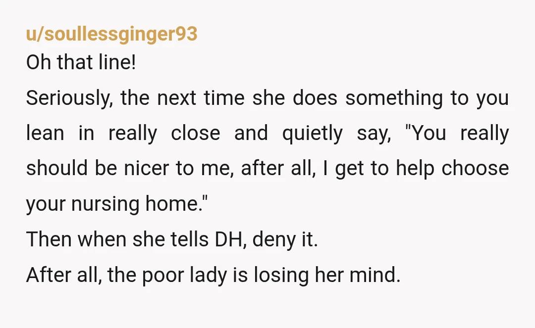 u/soullessginger93 Oh that line! Seriously, the next time she does something to you lean in really close and quietly say, "You really should be nicer to me, after all, I...
