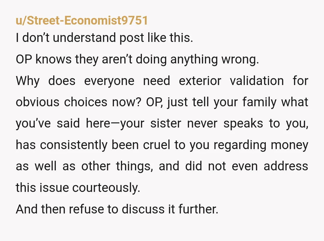 u/Street-Economist9751 I don’t understand post like this. OP knows they aren’t doing anything wrong. Why does everyone need exterior validation for obvious choices now? OP, just tell your family what...