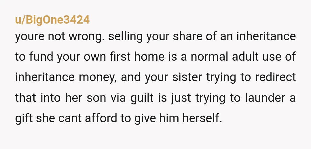 u/BigOne3424 youre not wrong. selling your share of an inheritance to fund your own first home is a normal adult use of inheritance money, and your sister trying to redirect...