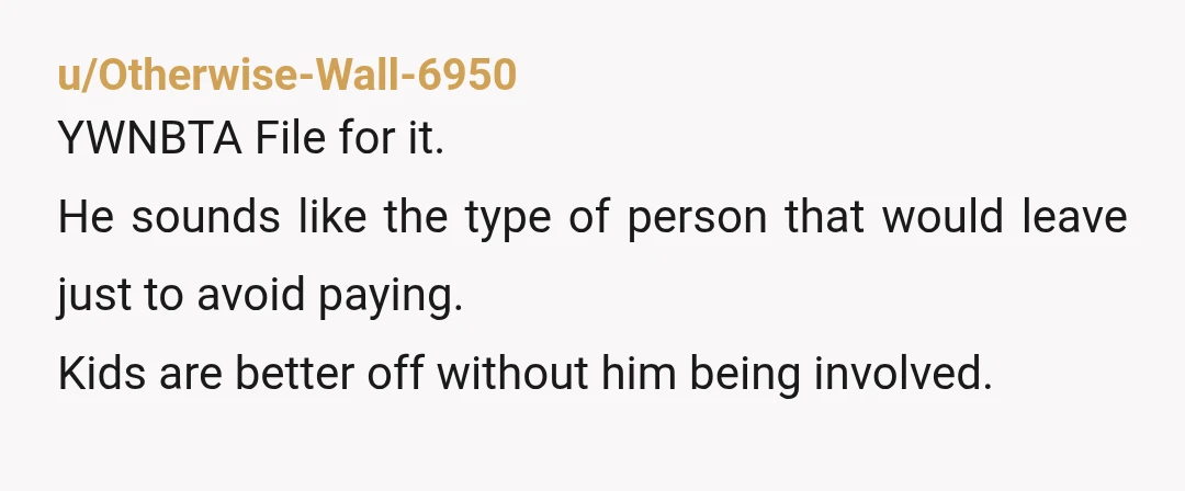 u/Otherwise-Wall-6950
YWNBTA File for it.
He sounds like the type of person that would leave just to avoid paying.
Kids are better off without him being involved.