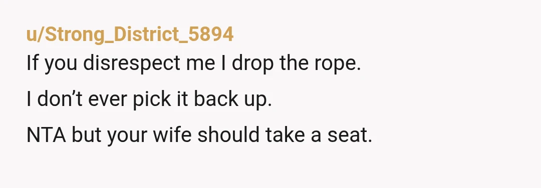 u/Strong_District_5894
If you disrespect me I drop the rope.
I don’t ever pick it back up. 
NTA but your wife should take a seat. 