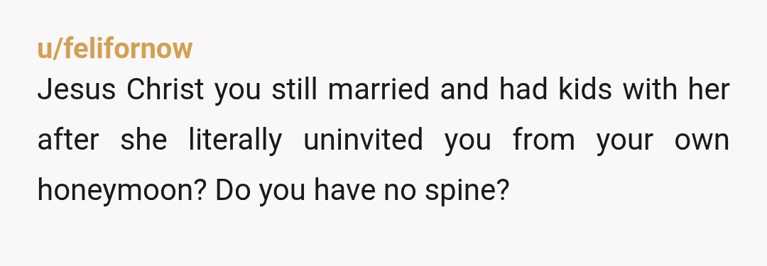 u/felifornow
Jesus Christ you still married and had kids with her after she literally uninvited you from your own honeymoon? Do you have no spine?