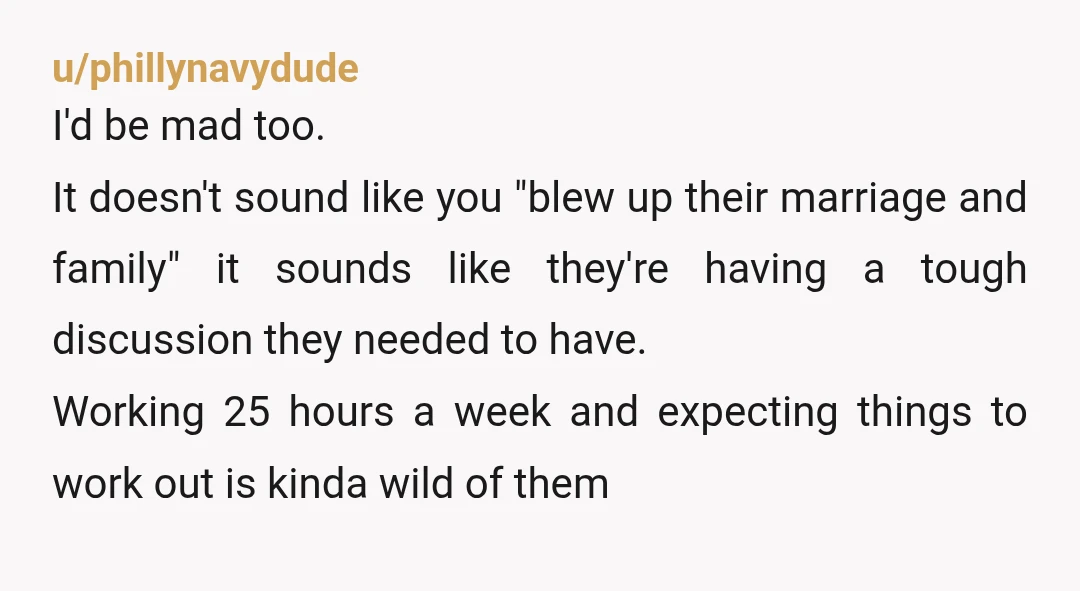 u/phillynavydude I'd be mad too. It doesn't sound like you "blew up their marriage and family" it sounds like they're having a tough discussion they needed to have. Working 25...