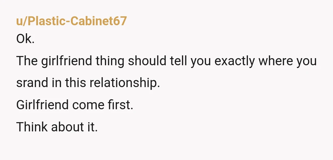 u/Plastic-Cabinet67
Ok.
The girlfriend thing should tell you exactly where you srand in this relationship.
Girlfriend come first.
Think about it.
