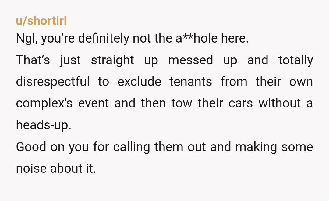 u/shortirl Ngl, you’re definitely not the a**hole here. That’s just straight up messed up and totally disrespectful to exclude tenants from their own complex's event and then tow their cars...