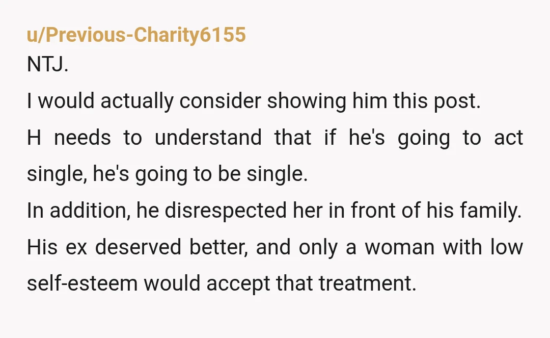 u/Previous-Charity6155 NTJ. I would actually consider showing him this post. H needs to understand that if he's going to act single, he's going to be single. In addition, he disrespected...