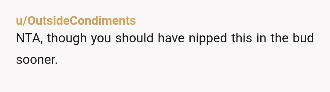 u/OutsideCondiments
NTA, though you should have nipped this in the bud sooner.